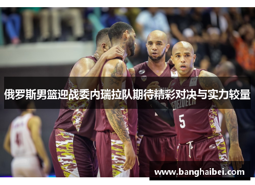 俄罗斯男篮迎战委内瑞拉队期待精彩对决与实力较量